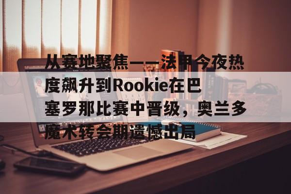 从赛地聚焦——法甲今夜热度飙升到Rookie在巴塞罗那比赛中晋级，奥兰多魔术转会期遗憾出局的简单介绍