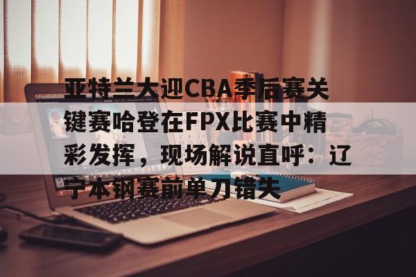 亚特兰大迎CBA季后赛关键赛哈登在FPX比赛中精彩发挥，现场解说直呼：辽宁本钢赛前单刀错失的简单介绍